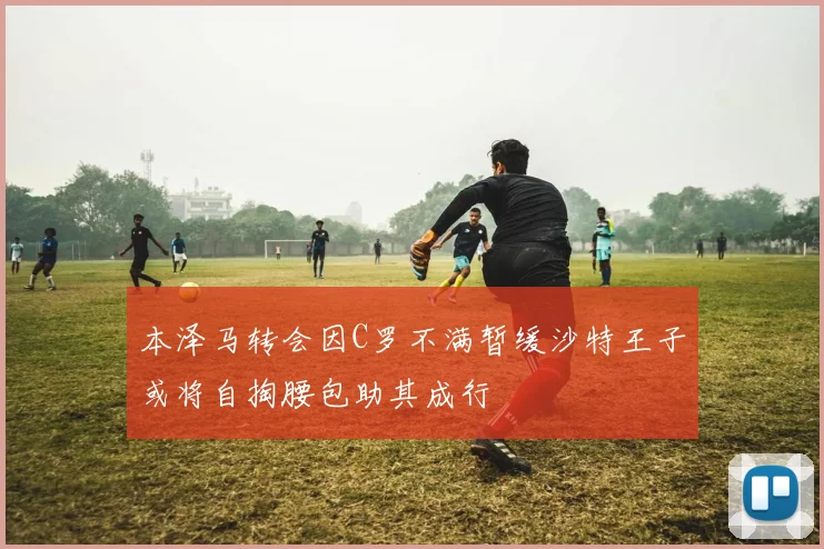 本泽马转会因C罗不满暂缓沙特王子或将自掏腰包助其成行