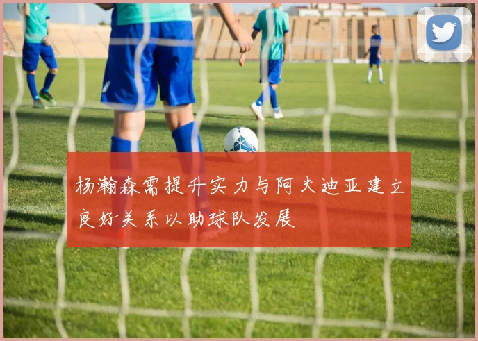 杨瀚森需提升实力与阿夫迪亚建立良好关系以助球队发展