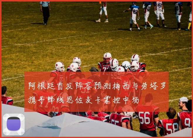 阿根廷首发阵容预测梅西与劳塔罗携手锋线恩佐麦卡掌控中场