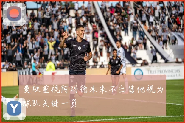 曼联重视阿玛德未来不出售他视为球队关键一员