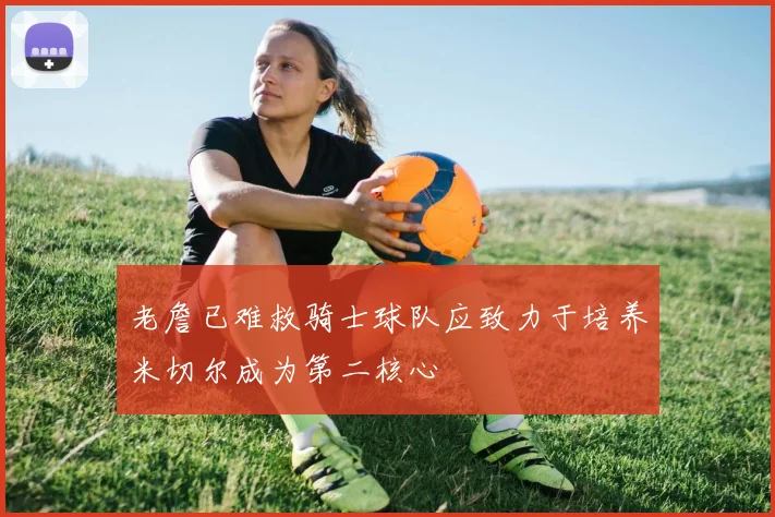 老詹已难救骑士球队应致力于培养米切尔成为第二核心