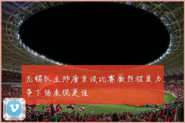 无锡队主帅唐京谈比赛激烈程度力争下场表现更佳