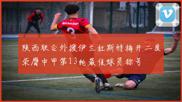 陕西联合外援伊兰杜斯特梅开二度荣膺中甲第13轮最佳球员称号