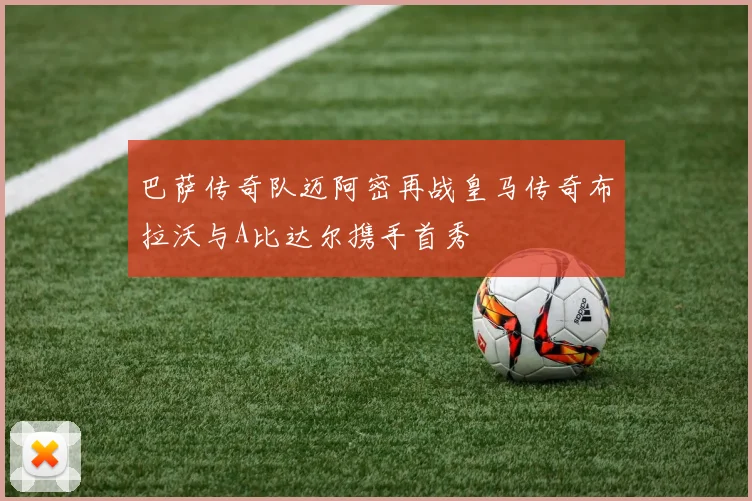 巴萨传奇队迈阿密再战皇马传奇布拉沃与A比达尔携手首秀