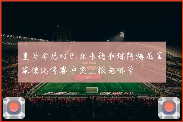 皇马考虑对巴尔韦德和琼阿梅尼国家德比停赛冲突上报老佛爷