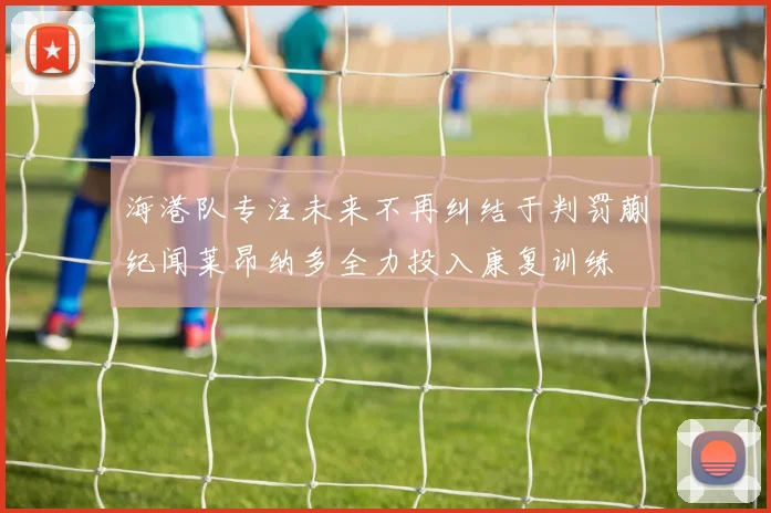 海港队专注未来不再纠结于判罚蒯纪闻莱昂纳多全力投入康复训练