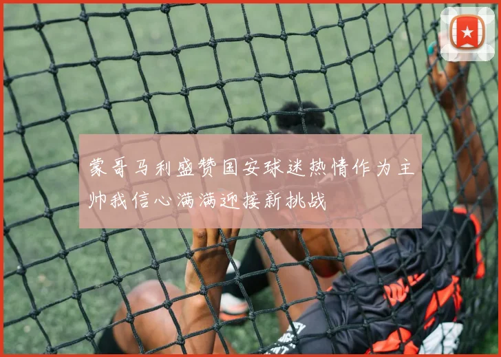蒙哥马利盛赞国安球迷热情作为主帅我信心满满迎接新挑战