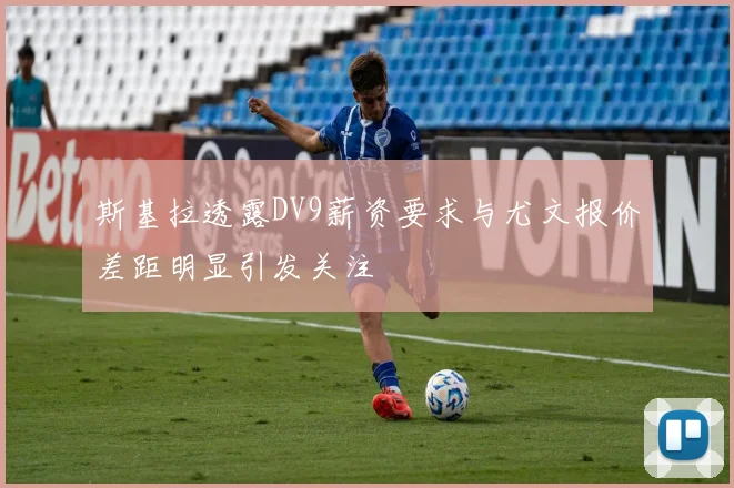 斯基拉透露DV9薪资要求与尤文报价差距明显引发关注