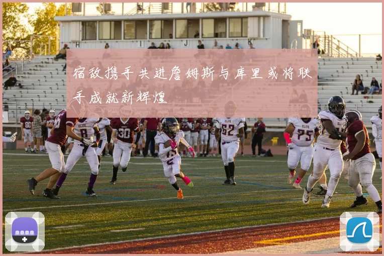 宿敌携手共进詹姆斯与库里或将联手成就新辉煌
