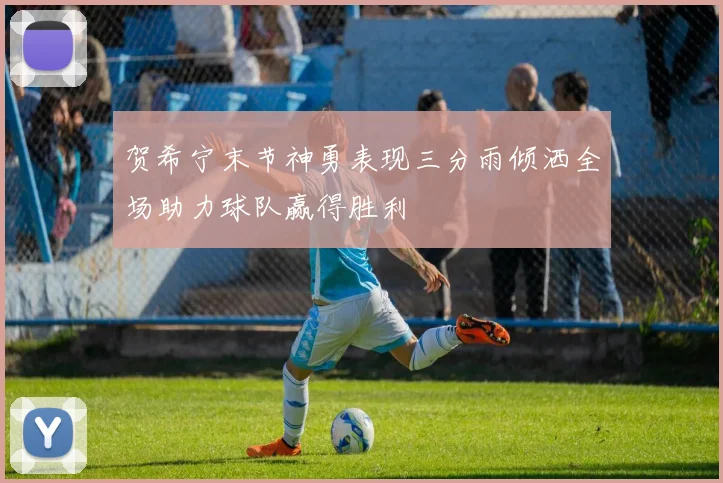 贺希宁末节神勇表现三分雨倾洒全场助力球队赢得胜利