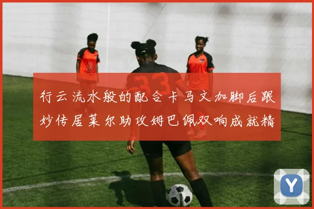 行云流水般的配合卡马文加脚后跟妙传居莱尔助攻姆巴佩双响成就精彩瞬间