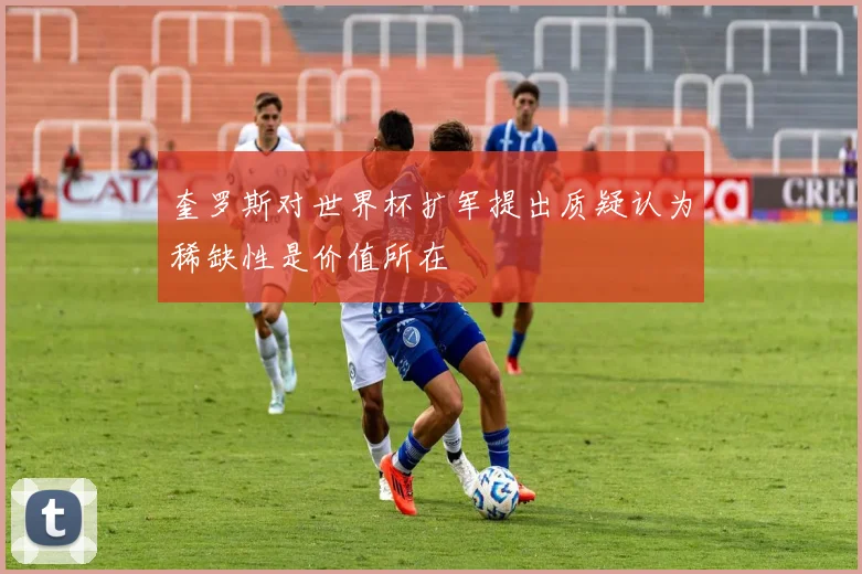 奎罗斯对世界杯扩军提出质疑认为稀缺性是价值所在