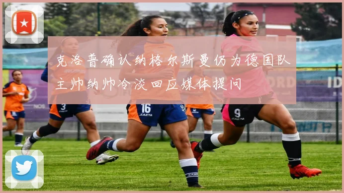 克洛普确认纳格尔斯曼仍为德国队主帅纳帅冷淡回应媒体提问