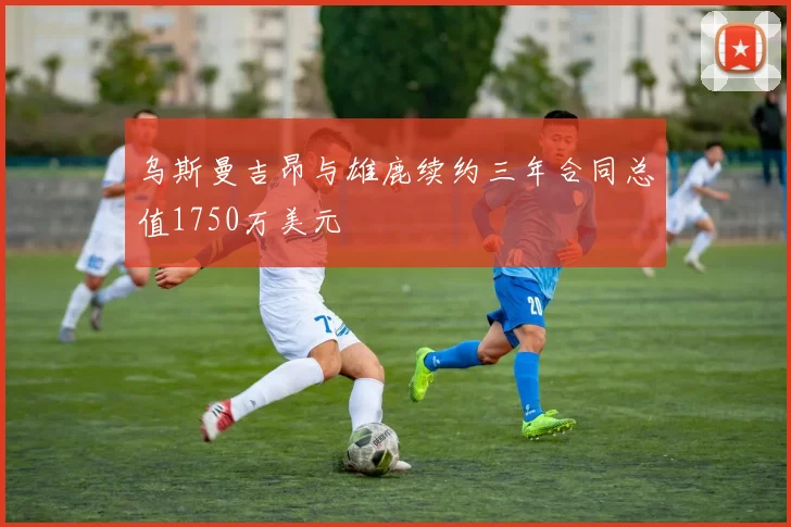 乌斯曼吉昂与雄鹿续约三年合同总值1750万美元