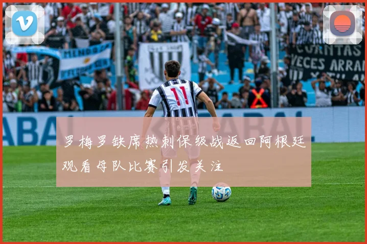 罗梅罗缺席热刺保级战返回阿根廷观看母队比赛引发关注