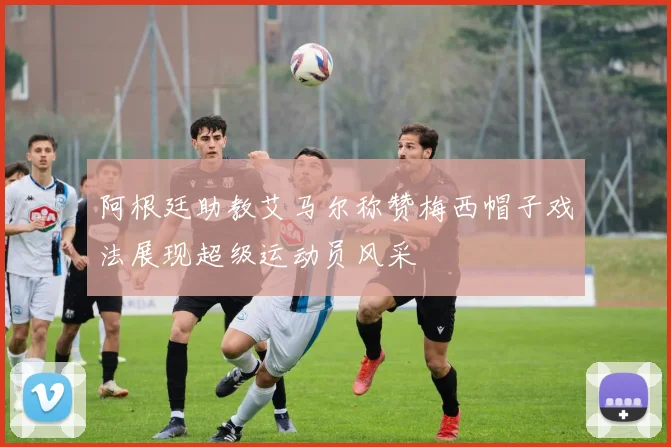 阿根廷助教艾马尔称赞梅西帽子戏法展现超级运动员风采