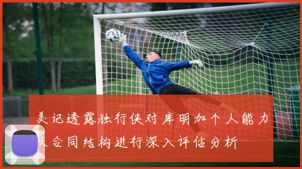 美记透露独行侠对库明加个人能力及合同结构进行深入评估分析