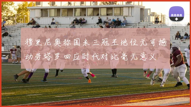 穆里尼奥称国米三冠王地位无可撼动劳塔罗回应时代对比毫无意义