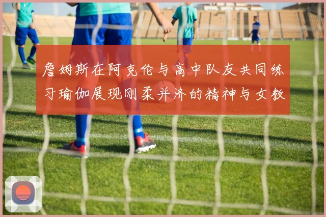詹姆斯在阿克伦与高中队友共同练习瑜伽展现刚柔并济的精神与女教练合影留念