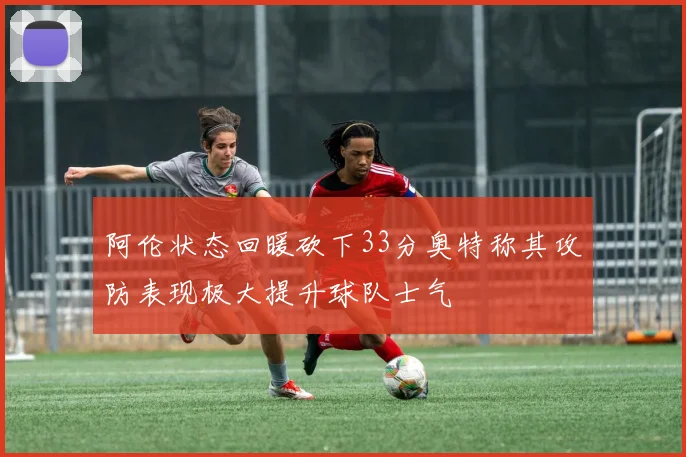 阿伦状态回暖砍下33分奥特称其攻防表现极大提升球队士气